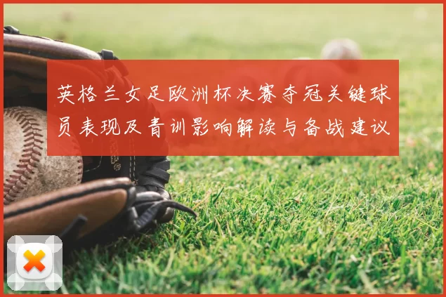 英格兰女足欧洲杯决赛夺冠关键球员表现及青训影响解读与备战建议