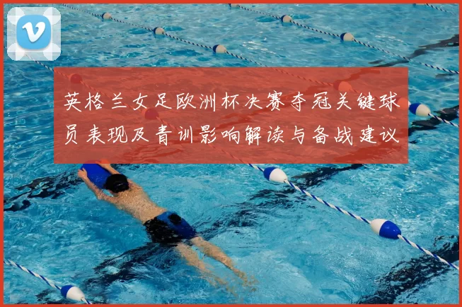 英格兰女足欧洲杯决赛夺冠关键球员表现及青训影响解读与备战建议