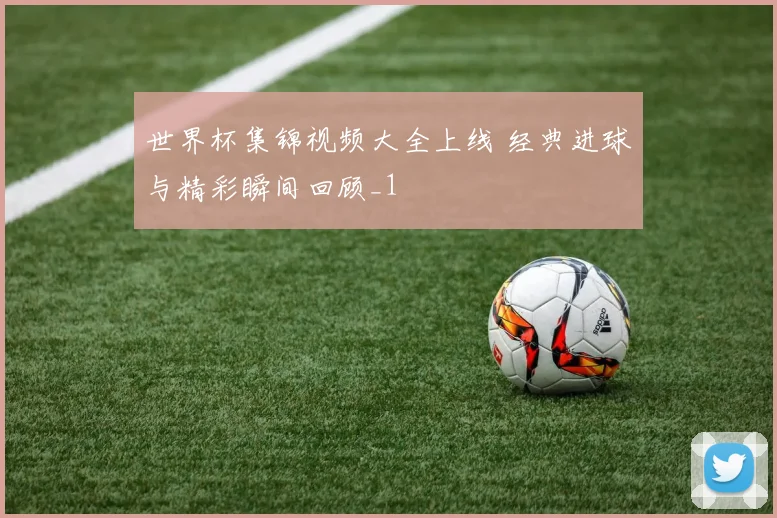 世界杯集锦视频大全上线 经典进球与精彩瞬间回顾_1