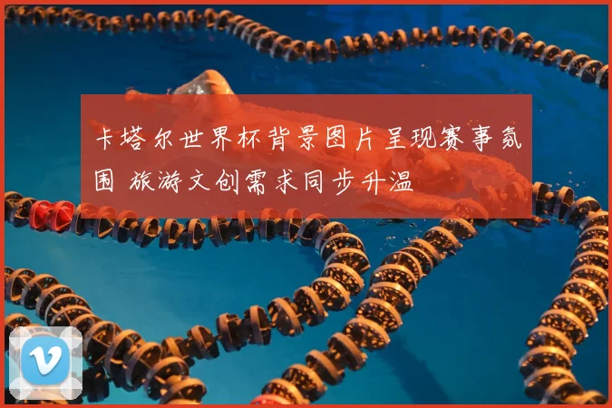 卡塔尔世界杯背景图片呈现赛事氛围 旅游文创需求同步升温