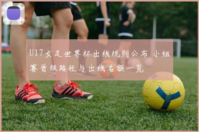 U17女足世界杯出线规则公布 小组赛晋级路径与出线名额一览