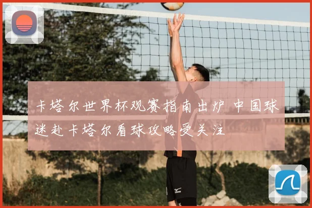 卡塔尔世界杯观赛指南出炉 中国球迷赴卡塔尔看球攻略受关注