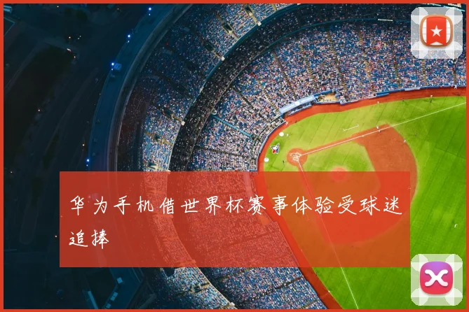 华为手机借世界杯赛事体验受球迷追捧