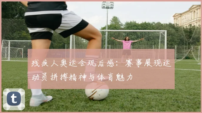残疾人奥运会观后感:赛事展现运动员拼搏精神与体育魅力