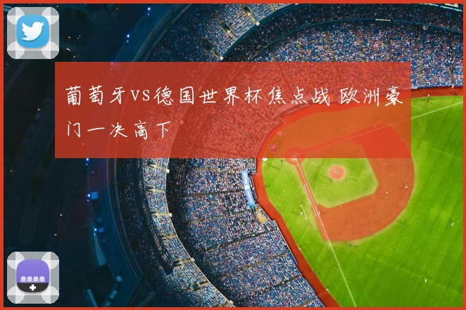 葡萄牙vs德国世界杯焦点战 欧洲豪门一决高下
