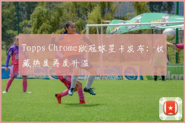 Topps Chrome欧冠球星卡发布:收藏热度再度升温