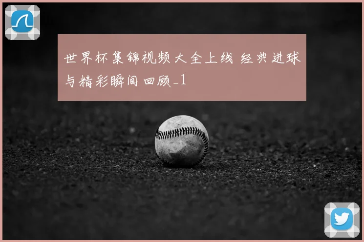 世界杯集锦视频大全上线 经典进球与精彩瞬间回顾_1