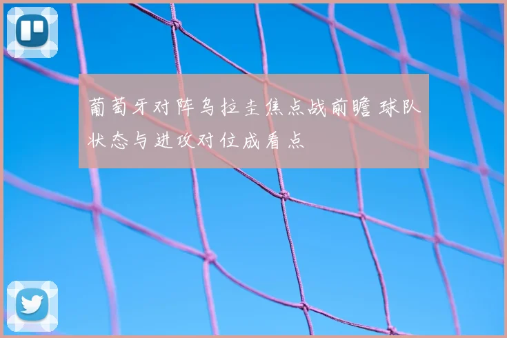 葡萄牙对阵乌拉圭焦点战前瞻 球队状态与进攻对位成看点