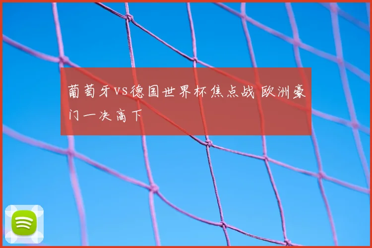 葡萄牙vs德国世界杯焦点战 欧洲豪门一决高下