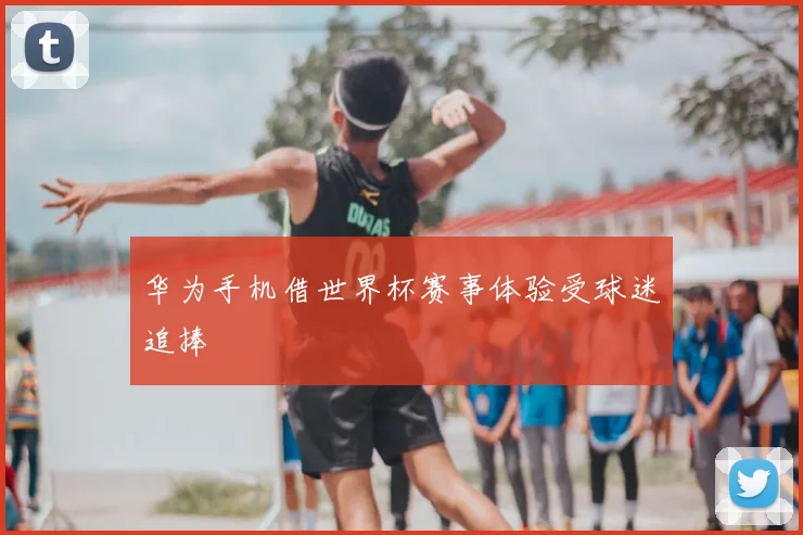华为手机借世界杯赛事体验受球迷追捧