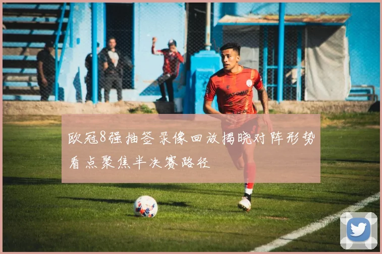 欧冠8强抽签录像回放揭晓对阵形势看点聚焦半决赛路径