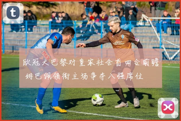 欧冠大巴黎对皇家社会首回合前瞻 姆巴佩领衔主场争夺八强席位